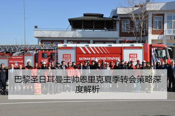 巴黎圣日耳曼主帅恩里克夏季转会策略深度解析